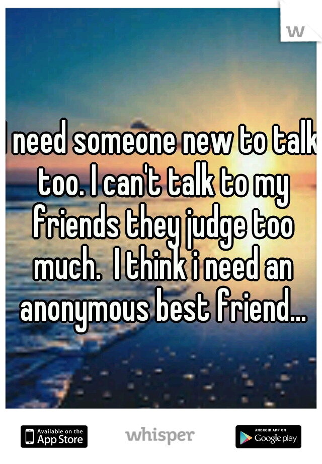 I need someone new to talk too. I can't talk to my friends they judge too much.  I think i need an anonymous best friend...