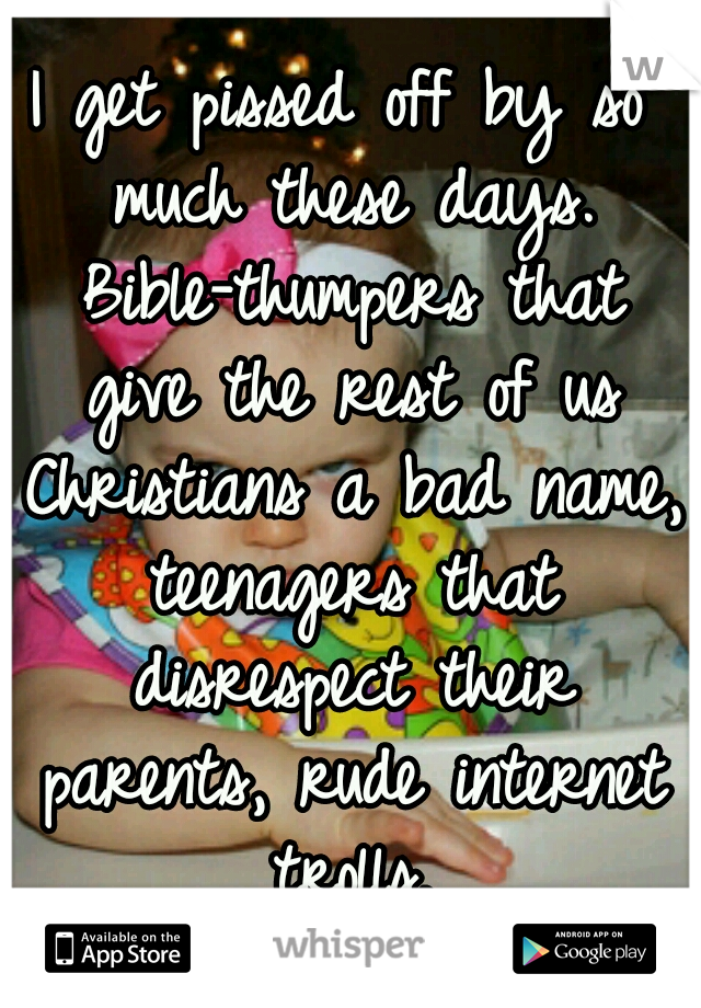 I get pissed off by so much these days. Bible-thumpers that give the rest of us Christians a bad name, teenagers that disrespect their parents, rude internet trolls.