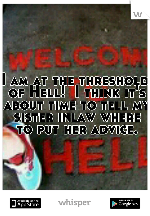 I am at the threshold of Hell!  I think it's about time to tell my sister inlaw where to put her advice.