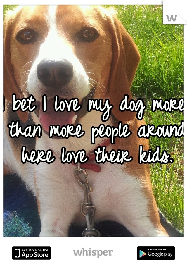 I bet I love my dog more than more people around here love their kids.