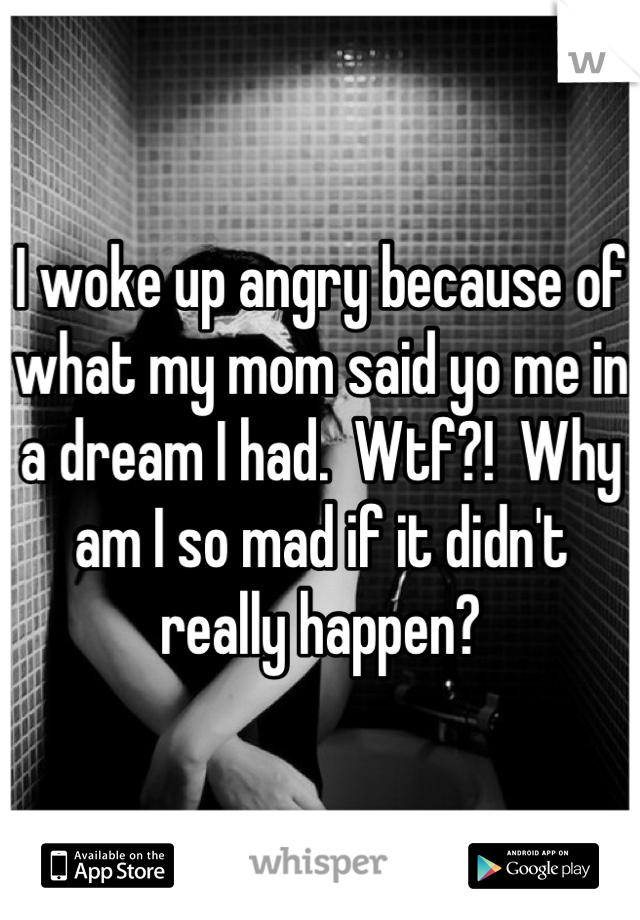 I woke up angry because of what my mom said yo me in a dream I had.  Wtf?!  Why am I so mad if it didn't really happen?