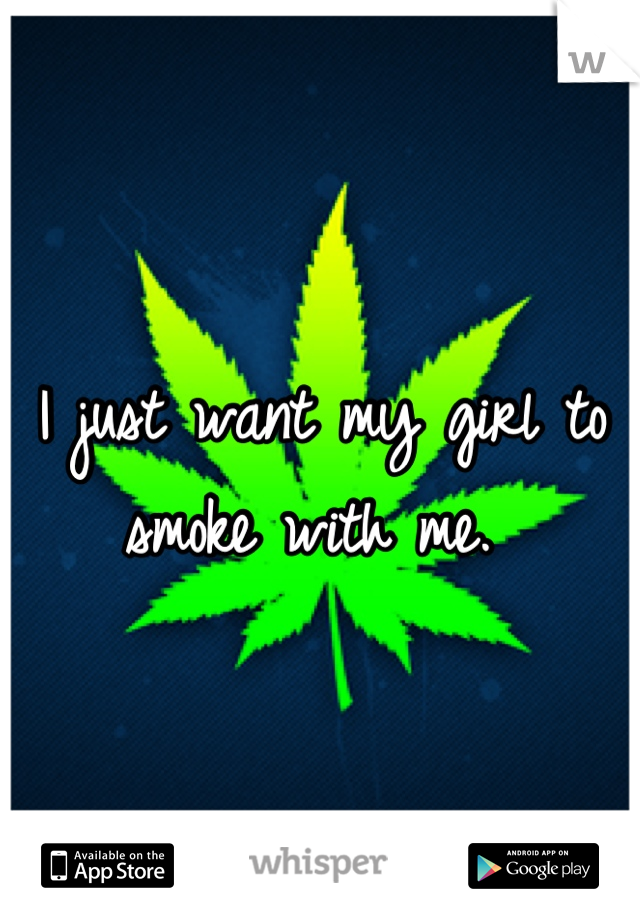 I just want my girl to smoke with me. 