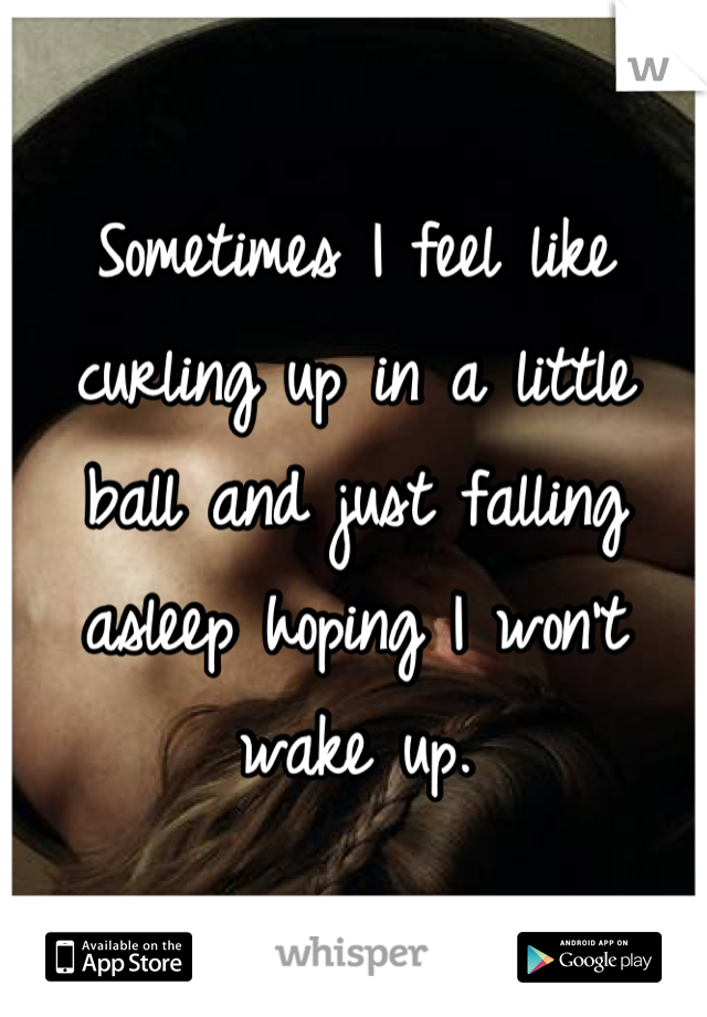 Sometimes I feel like curling up in a little ball and just falling asleep hoping I won't wake up.