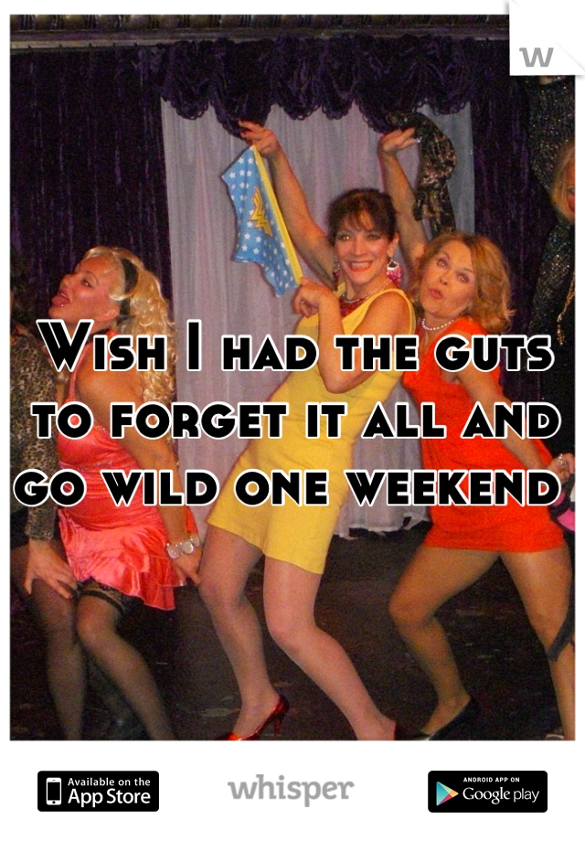 Wish I had the guts to forget it all and go wild one weekend 