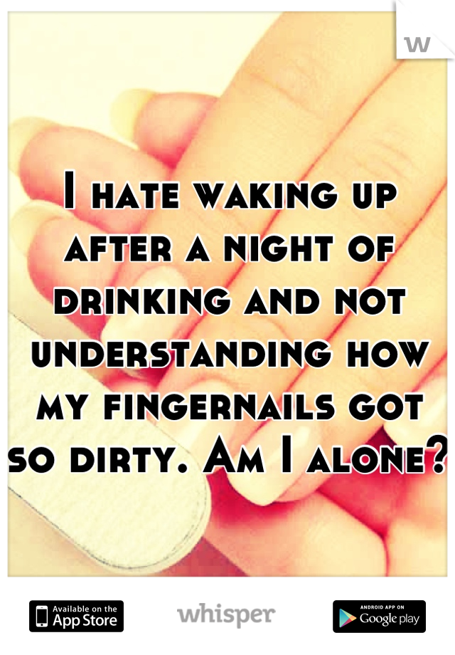 I hate waking up after a night of drinking and not understanding how my fingernails got so dirty. Am I alone?