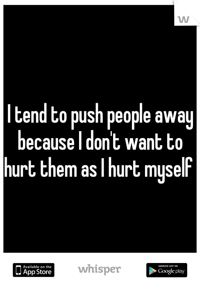 I tend to push people away because I don't want to hurt them as I hurt myself 