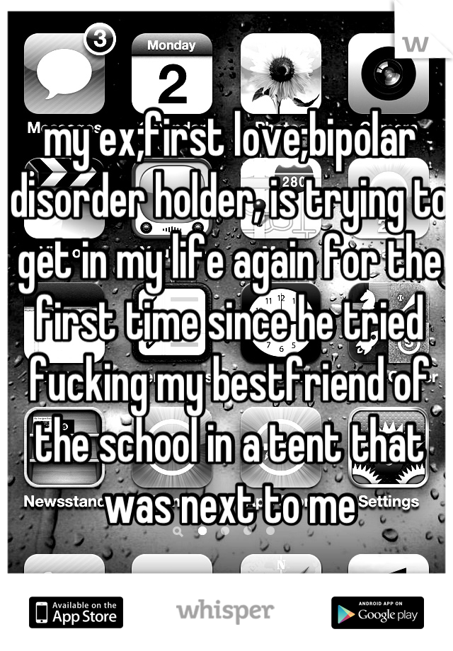 my ex;first love;bipolar disorder holder, is trying to get in my life again for the first time since he tried fucking my bestfriend of the school in a tent that was next to me