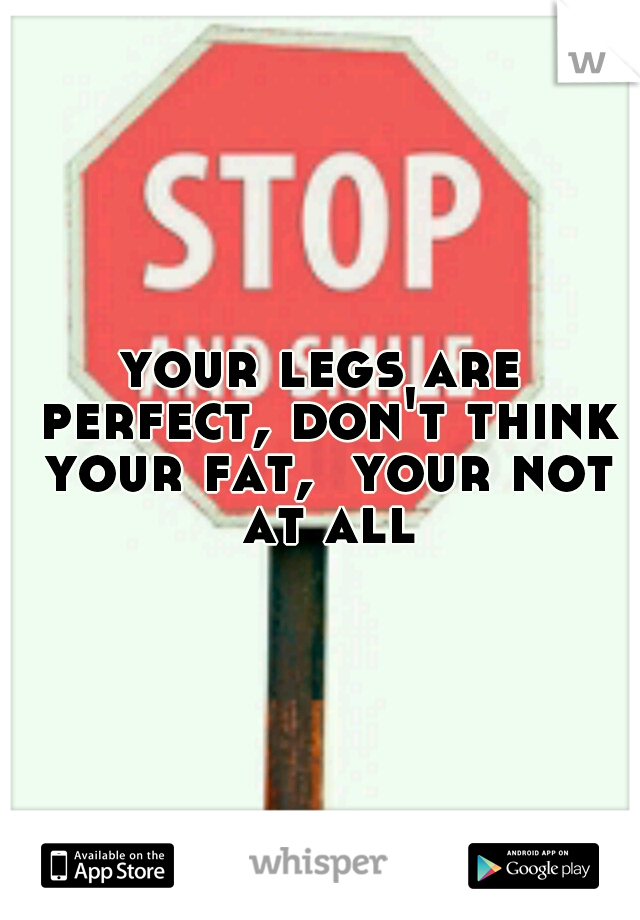 your legs are perfect, don't think your fat,  your not at all
