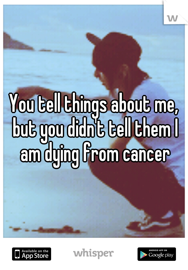 You tell things about me, but you didn't tell them I am dying from cancer