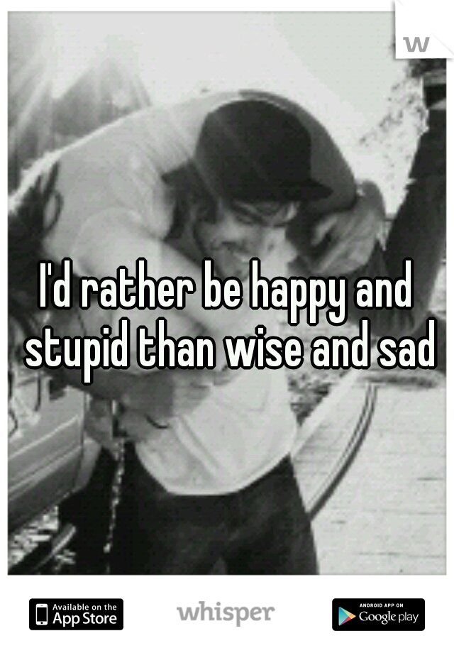 I'd rather be happy and stupid than wise and sad