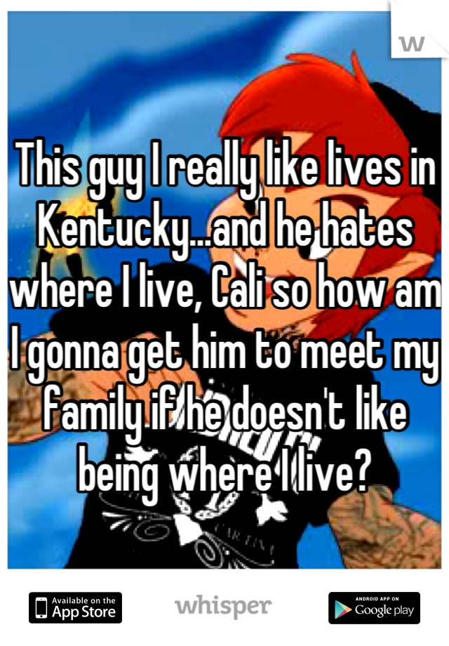 This guy I really like lives in Kentucky...and he hates where I live, Cali so how am I gonna get him to meet my family if he doesn't like being where I live?