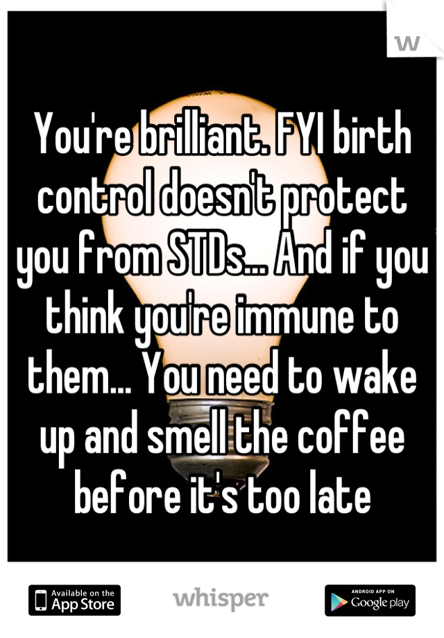 You're brilliant. FYI birth control doesn't protect you from STDs... And if you think you're immune to them... You need to wake up and smell the coffee before it's too late