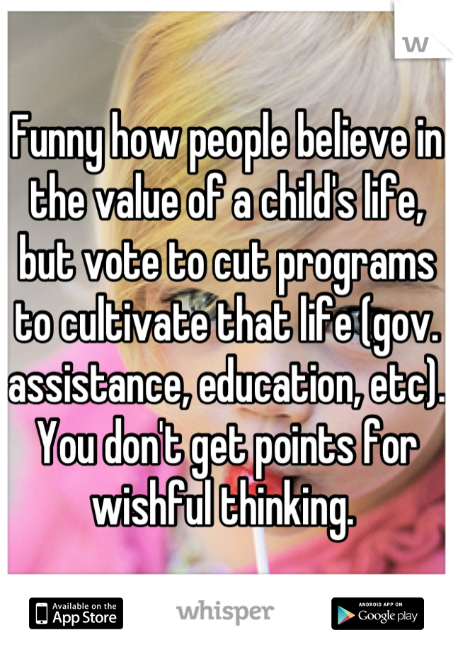 Funny how people believe in the value of a child's life, but vote to cut programs to cultivate that life (gov. assistance, education, etc).  You don't get points for wishful thinking. 