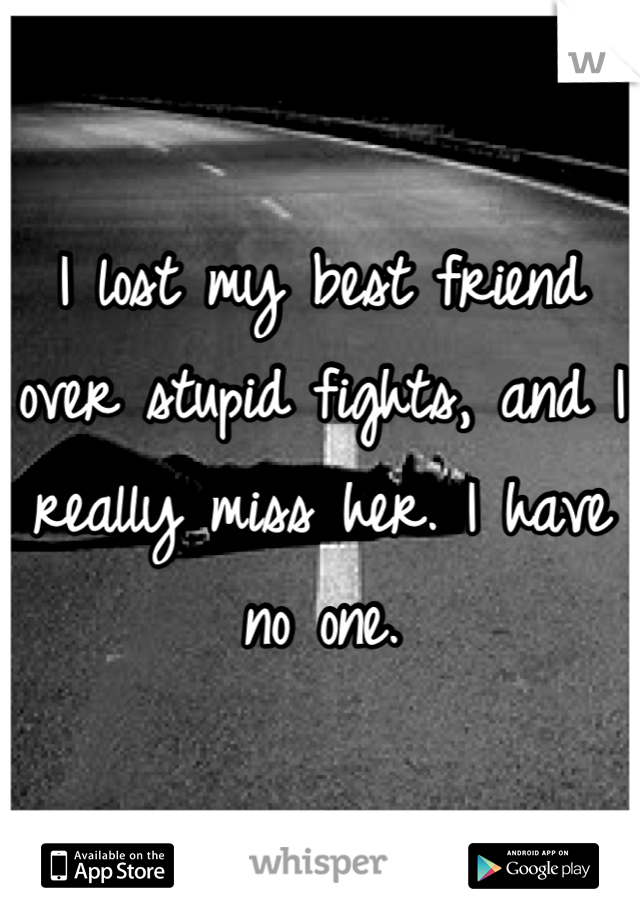 I lost my best friend over stupid fights, and I really miss her. I have no one.