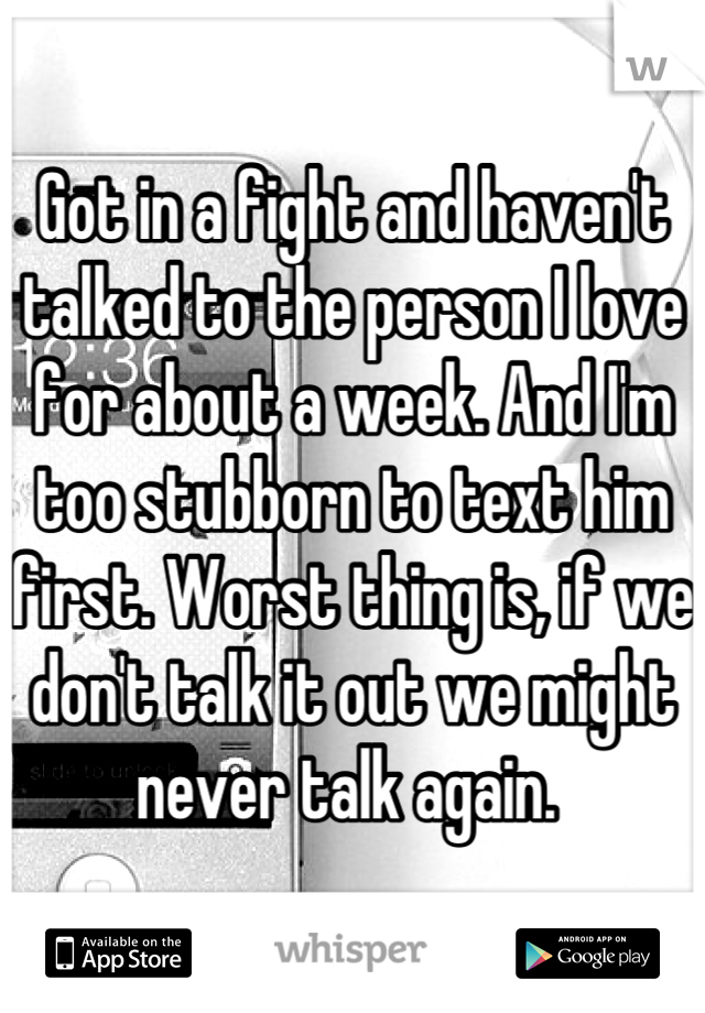 Got in a fight and haven't talked to the person I love for about a week. And I'm too stubborn to text him first. Worst thing is, if we don't talk it out we might never talk again. 