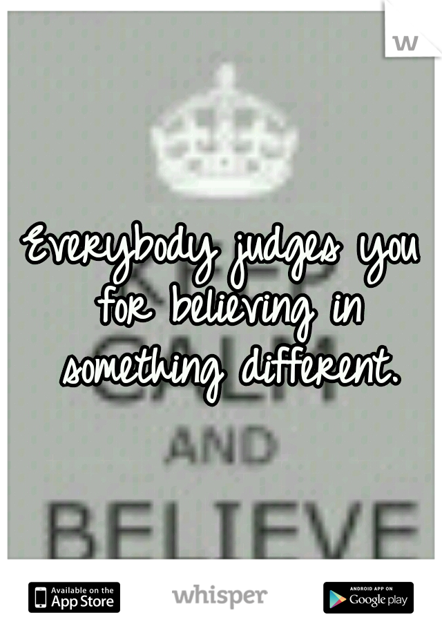 Everybody judges you for believing in something different.