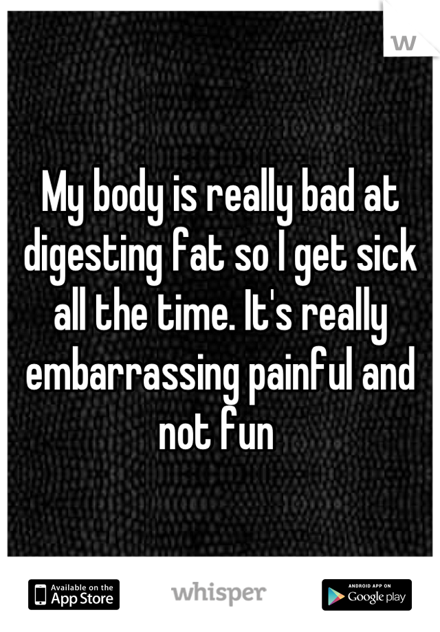 My body is really bad at digesting fat so I get sick all the time. It's really embarrassing painful and not fun 