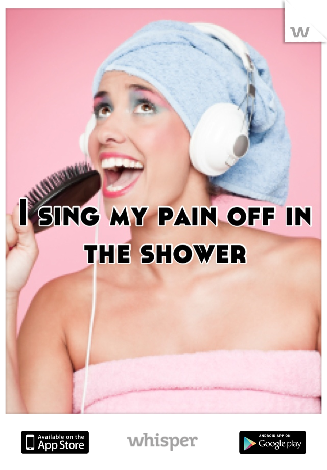 I sing my pain off in the shower