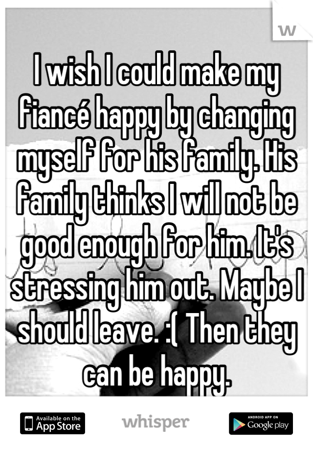 I wish I could make my fiancé happy by changing myself for his family. His family thinks I will not be good enough for him. It's stressing him out. Maybe I should leave. :( Then they can be happy.