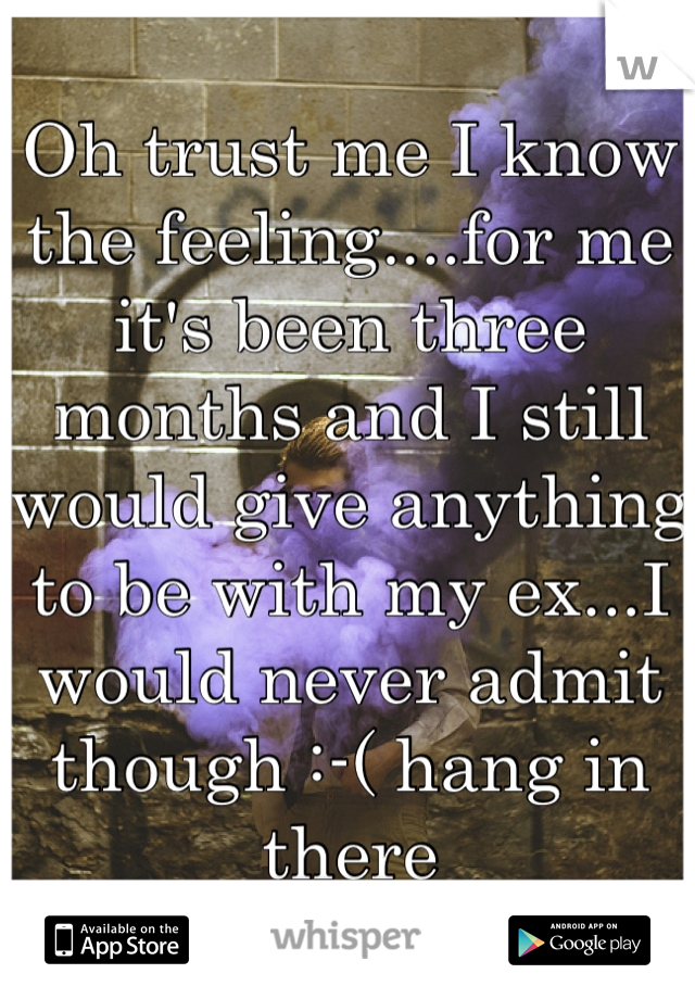 Oh trust me I know the feeling....for me it's been three months and I still would give anything to be with my ex...I would never admit though :-( hang in there