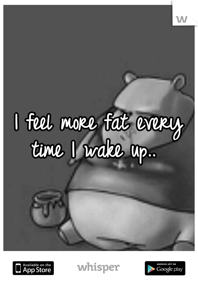 I feel more fat every time I wake up..  