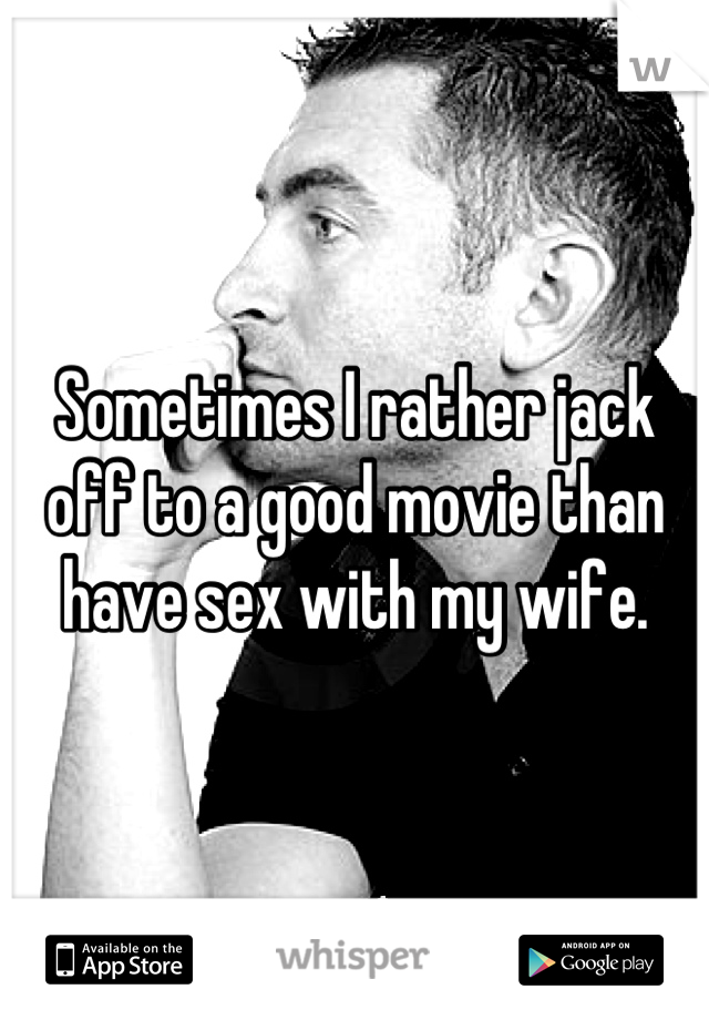 Sometimes I rather jack off to a good movie than have sex with my wife.