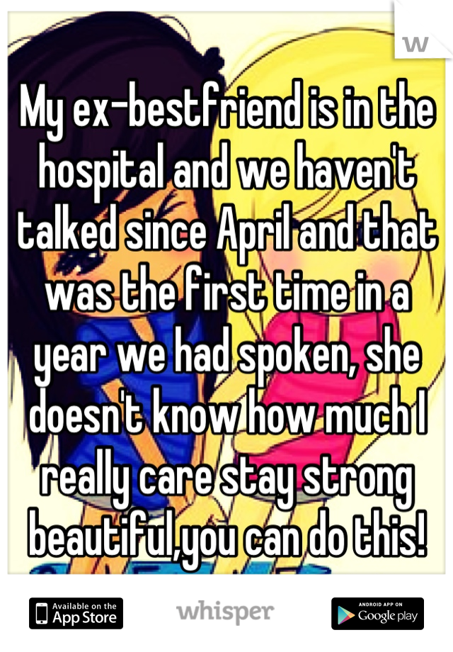 My ex-bestfriend is in the hospital and we haven't talked since April and that was the first time in a year we had spoken, she doesn't know how much I really care stay strong beautiful,you can do this!