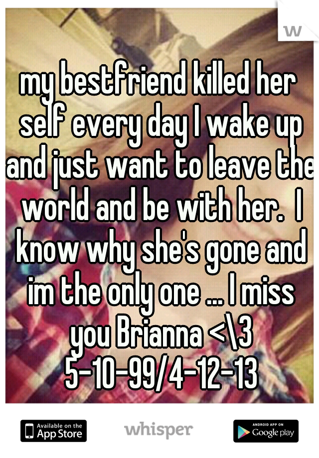 my bestfriend killed her self every day I wake up and just want to leave the world and be with her.  I know why she's gone and im the only one ... I miss you Brianna <\3 5-10-99/4-12-13