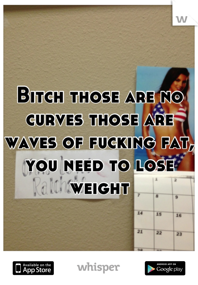 Bitch those are no curves those are waves of fucking fat, you need to lose weight