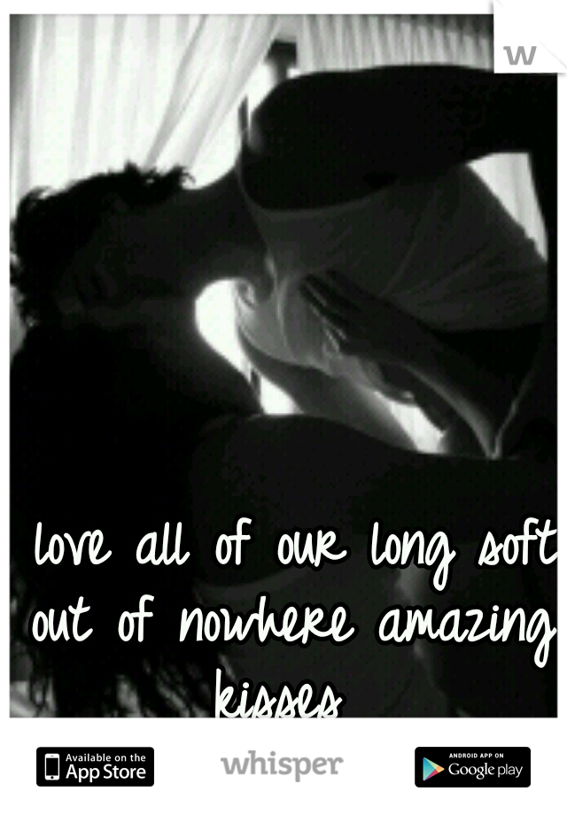 I love all of our long soft out of nowhere amazing kisses 