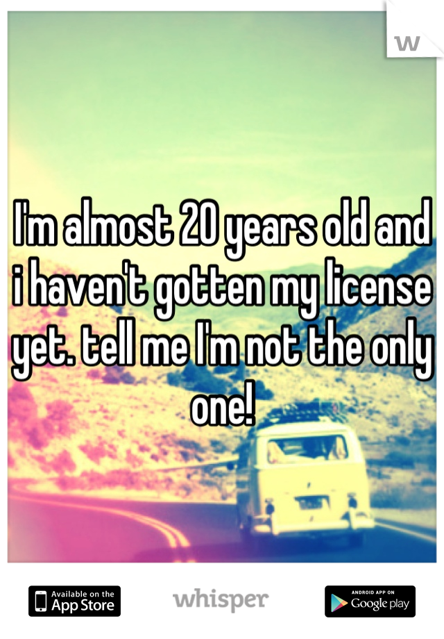 I'm almost 20 years old and i haven't gotten my license yet. tell me I'm not the only one!