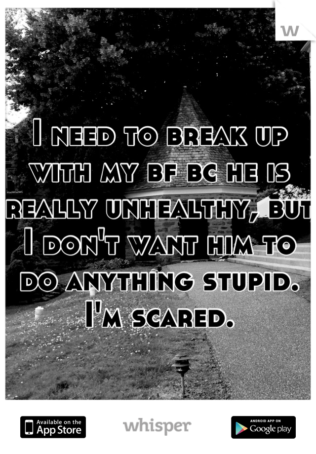 I need to break up with my bf bc he is really unhealthy, but I don't want him to do anything stupid. I'm scared.
