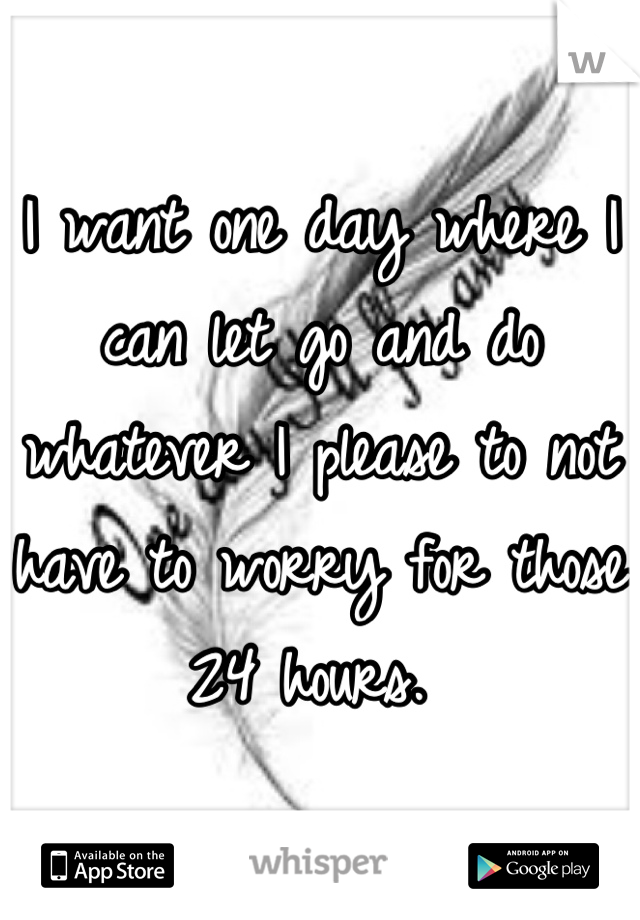 I want one day where I can let go and do whatever I please to not have to worry for those 24 hours. 