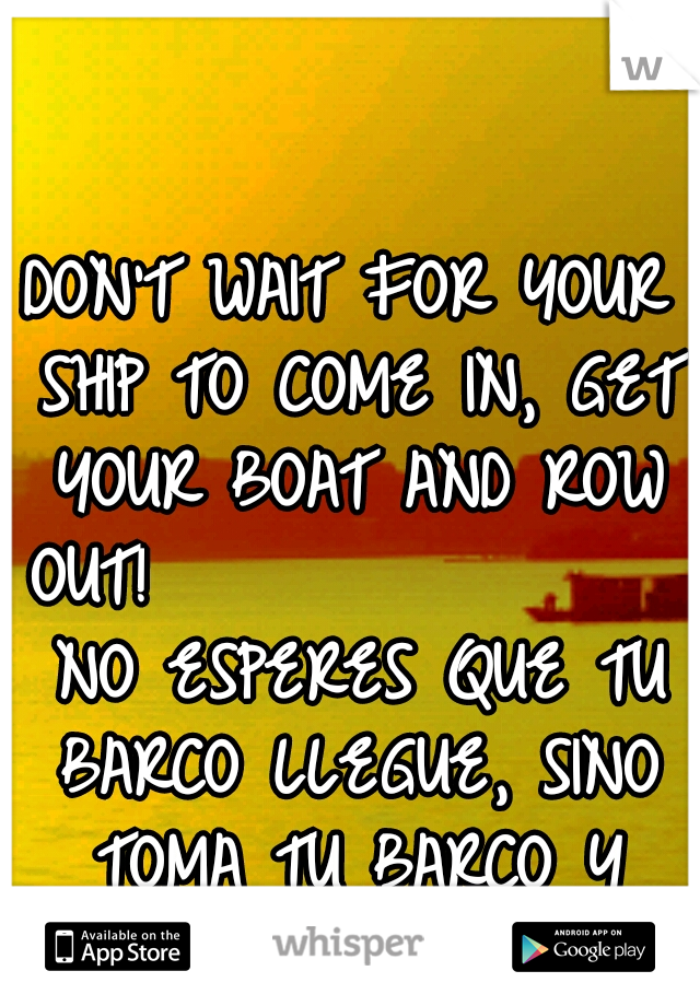 DON'T WAIT FOR YOUR SHIP TO COME IN, GET YOUR BOAT AND ROW OUT!           
     NO ESPERES QUE TU BARCO LLEGUE, SINO TOMA TU BARCO Y REMA!
