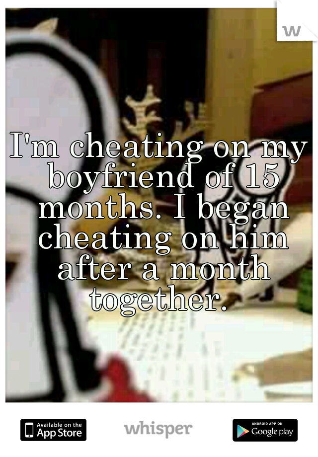 I'm cheating on my boyfriend of 15 months. I began cheating on him after a month together. 
