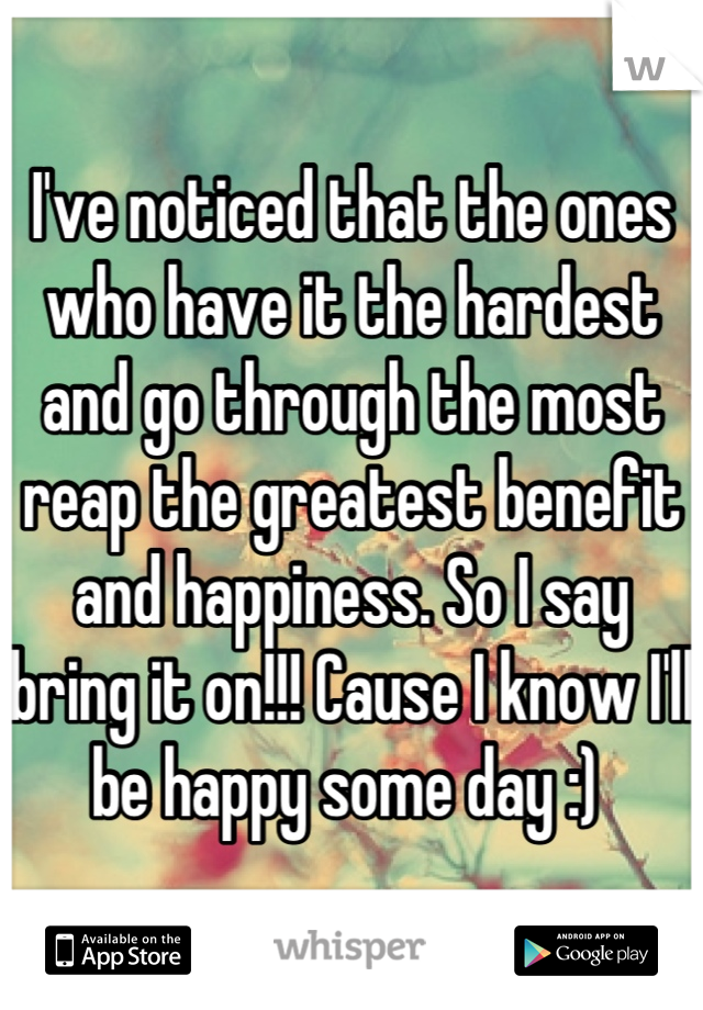 I've noticed that the ones who have it the hardest and go through the most reap the greatest benefit and happiness. So I say bring it on!!! Cause I know I'll be happy some day :) 