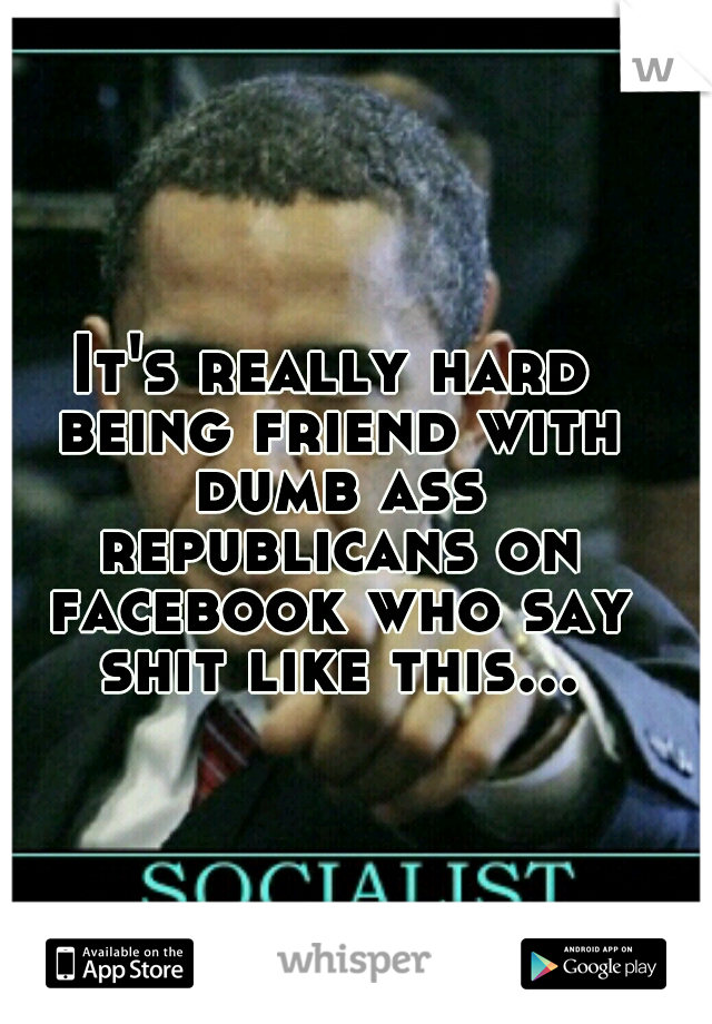 It's really hard being friend with dumb ass republicans on facebook who say shit like this...