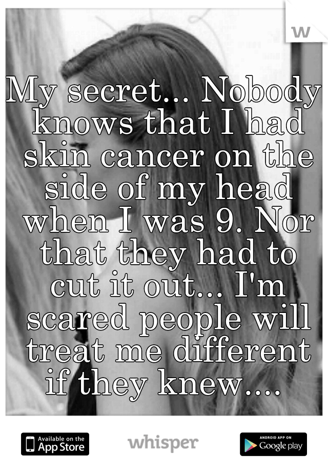 My secret... Nobody knows that I had skin cancer on the side of my head when I was 9. Nor that they had to cut it out... I'm scared people will treat me different if they knew.... 