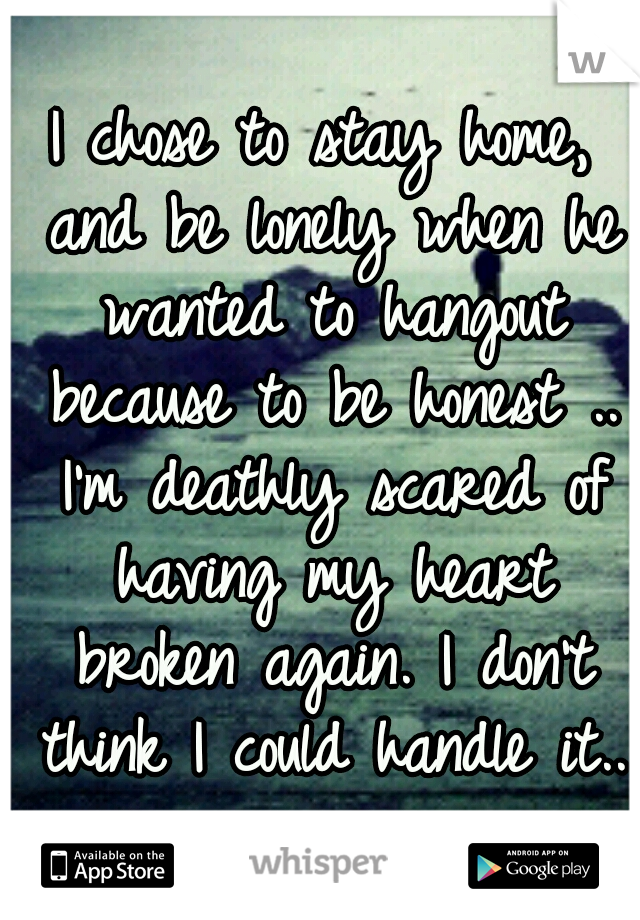 I chose to stay home, and be lonely when he wanted to hangout because to be honest .. I'm deathly scared of having my heart broken again. I don't think I could handle it..