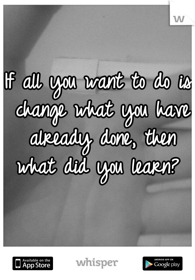 If all you want to do is change what you have already done, then what did you learn?
