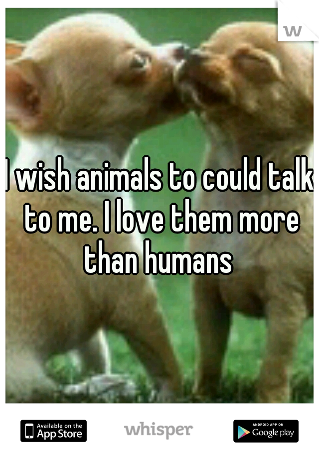 I wish animals to could talk to me. I love them more than humans 