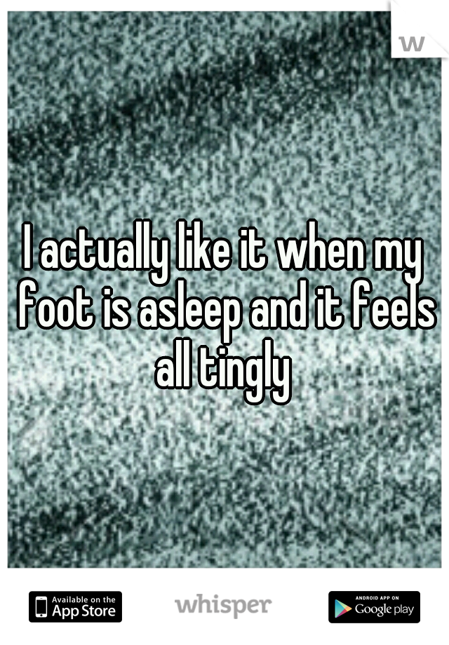 I actually like it when my foot is asleep and it feels all tingly 