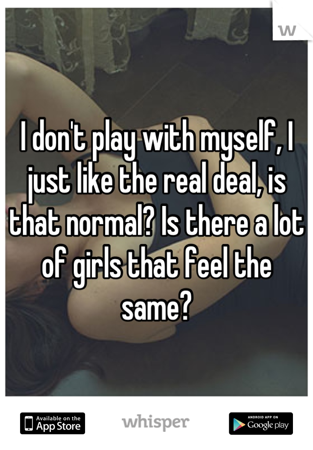 I don't play with myself, I just like the real deal, is that normal? Is there a lot of girls that feel the same?