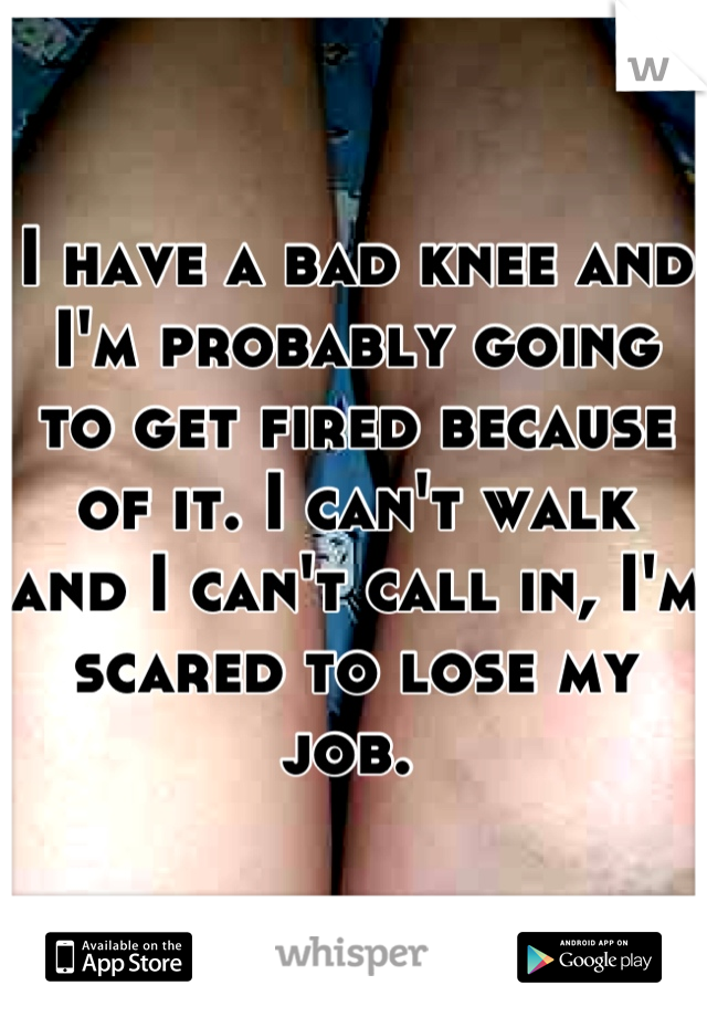I have a bad knee and I'm probably going to get fired because of it. I can't walk and I can't call in, I'm scared to lose my job. 