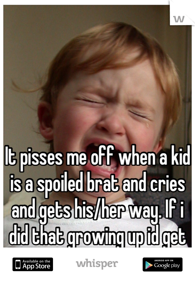 It pisses me off when a kid is a spoiled brat and cries and gets his/her way. If i did that growing up id get smacked in the mouth. 