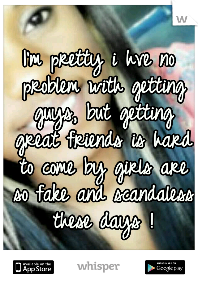 I'm pretty i hve no problem with getting guys, but getting great friends is hard to come by girls are so fake and scandaless these days !