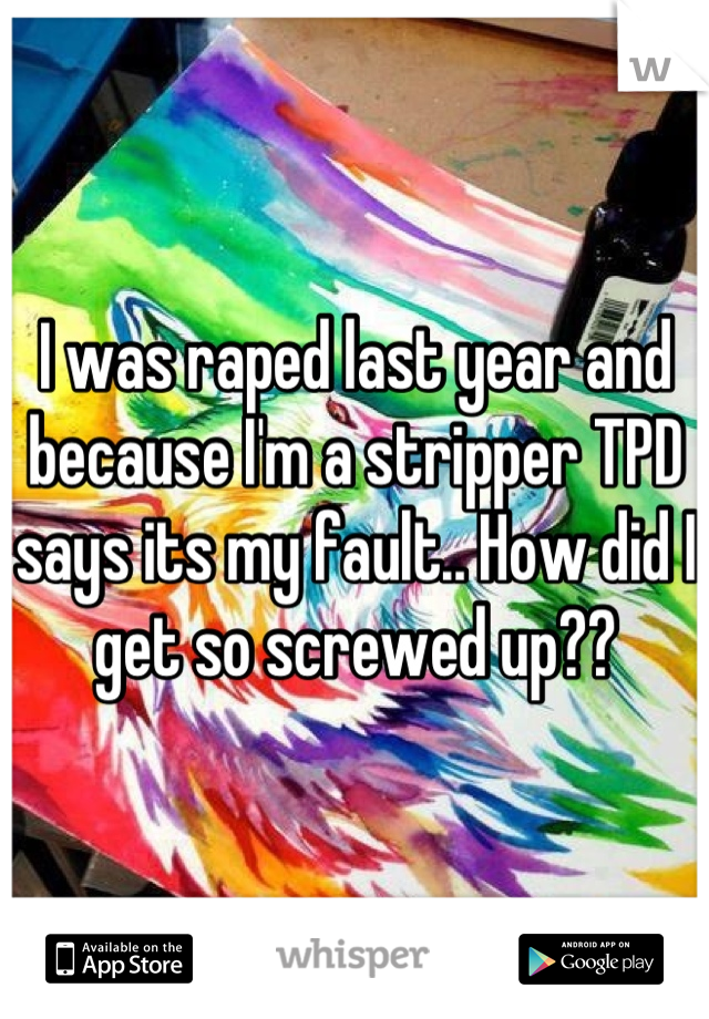 I was raped last year and because I'm a stripper TPD says its my fault.. How did I get so screwed up??