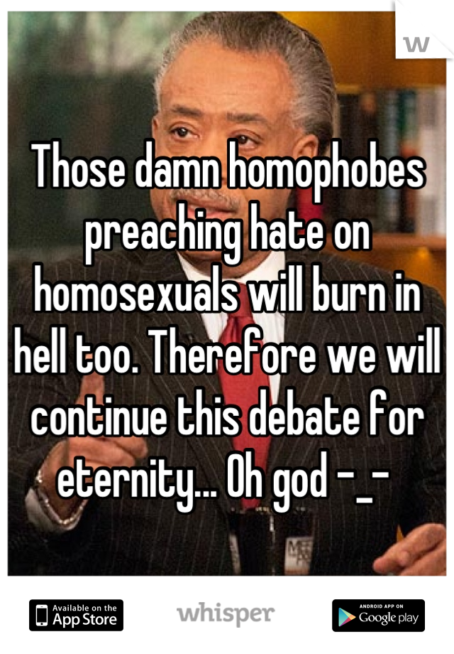 Those damn homophobes preaching hate on homosexuals will burn in hell too. Therefore we will continue this debate for eternity... Oh god -_- 