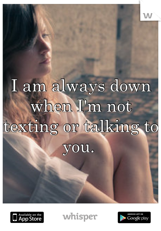 I am always down when I'm not texting or talking to you. 