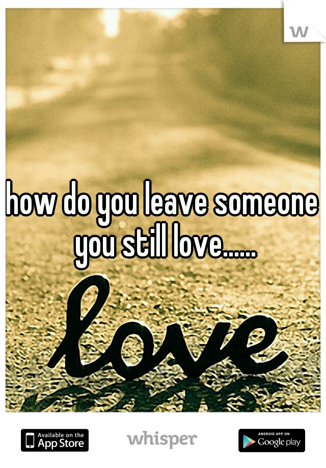 how do you leave someone you still love......